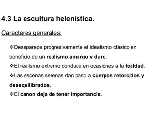 4.3 La escultura helenística.
Caracteres generales:
Desaparece progresivamente el idealismo clásico en
beneficio de un realismo amargo y duro.
El realismo extremo conduce en ocasiones a la fealdad.
Las escenas serenas dan paso a cuerpos retorcidos y
desequilibrados.
El canon deja de tener importancia.
 