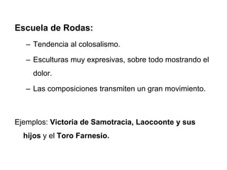 Escuela de Rodas:
– Tendencia al colosalismo.
– Esculturas muy expresivas, sobre todo mostrando el
dolor.
– Las composiciones transmiten un gran movimiento.
Ejemplos: Victoria de Samotracia, Laocoonte y sus
hijos y el Toro Farnesio.
 