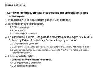 Índice del tema.
* Contexto histórico, cultural y geográfico del arte griego. Marco
cronológico.
1. Introducción (a la arquitectura griega). Los órdenes.
2. El templo griego: el Partenón.
2.1 El templo griego.
2.2 El Partenón.
2.3 Otros templos. El teatro.
3. La escultura. El kuros. Los grandes maestros de los siglos V y IV a.C.
Policleto y Fidias. Praxiteles y Scopas. Lisipo y su canon.
3.1 Características generales.
3.2 Los grandes maestros del clasicismo del siglo V a.C.: Mirón, Policleto y Fidias.
3.3 Los representantes del post-clasicismo del siglo IV a.C.: Praxíteles y Scopas.
Lisipo y su canon.
4. El período helenístico.
* Contexto histórico del arte helenístico.
4.1 La arquitectura y urbanismo.
4.2 La escultura helenística.
 