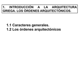 1. INTRODUCCIÓN A LA ARQUITECTURA
GRIEGA. LOS ÓRDENES ARQUITECTÓNICOS.
1.1 Caracteres generales.
1.2 Los órdenes arquitectónicos
 