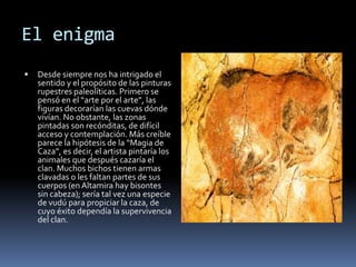 El VolumenExisten también signos misteriosos en las paredes de las cuevas cuyo significado desconocemos, podrían ser trampas, laberintos o alusiones sexuales a la fertilidad y fecundidad. Otro motivo pictórico son las manos en positivo o en negativo (poner la mano sobre la pared y pintar encima, al quitarla queda el negativo). El techo de polícromos de la cueva de Altamira tenía originalmente una altura de 1 metro sobre el suelo, el artista trabajaría por tanto en incómodas posturas.