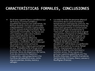 El enigmaDesde siempre nos ha intrigado el sentido y el propósito de las pinturas rupestres paleolíticas. Primero se pensó en el “arte por el arte”, las figuras decorarían las cuevas dónde vivían. No obstante, las zonas pintadas son recónditas, de difícil acceso y contemplación. Más creíble parece la hipótesis de la “Magia de Caza”, es decir, el artista pintaría los animales que después cazaría el clan. Muchos bichos tienen armas clavadas o les faltan partes de sus cuerpos (en Altamira hay bisontes sin cabeza); sería tal vez una especie de vudú para propiciar la caza, de cuyo éxito dependía la supervivencia del clan.