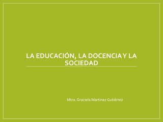 LA EDUCACIÓN, LA DOCENCIAY LA
SOCIEDAD
Mtra. Graciela Martínez Gutiérrez
 