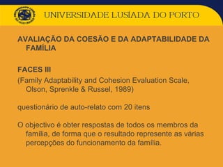 AVALIAÇÃO DA COESÃO E DA ADAPTABILIDADE DA
FAMÍLIA
FACES III
(Family Adaptability and Cohesion Evaluation Scale,
Olson, Sprenkle & Russel, 1989)
questionário de auto-relato com 20 itens
O objectivo é obter respostas de todos os membros da
família, de forma que o resultado represente as várias
percepções do funcionamento da família.
 