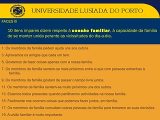 FACES III
10 itens ímpares dizem respeito à coesão familiar, à capacidade da família
de se manter unida perante as vicissitudes do dia-a-dia.
1. Os membros da família pedem ajuda uns aos outros.
3. Aprovamos os amigos que cada um tem.
5. Gostamos de fazer coisas apenas com a nossa família.
7. Os membros da família sentem-se mais próximos entre si que com pessoas estranhas à
família.
9. Os membros da família gostam de passar o tempo livre juntos.
11. Os membros da família sentem-se muito próximos uns dos outros.
13. Estamos todos presentes quando partilhamos actividades na nossa família.
15. Facilmente nos ocorrem coisas que podemos fazer juntos, em família.
17. Os membros da família consultam outras pessoas da família para tomarem as suas decisões.
19. A união familiar é muito importante.
 