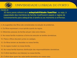 2. As sugestões dos filhos são consideradas na solução de problemas.
4. Os filhos expressam a sua opinião quanto às regras.
6. Diferentes pessoas da família actuam nela como líderes.
8. Na nossa família mudamos a forma de executar as tarefas domésticas.
10. Pai(s) e filhos discutem juntos os castigos.
12. Os filhos tomam as decisões na nossa família.
14. As regras mudam na nossa família.
16. Na nossa família fazemos distribuição das responsabilidades domésticas.
18. É difícil identificar o(s) líder(es) na nossa família.
20. É difícil dizer quem faz cada tarefa doméstica em nossa casa.
FACES III
10 itens pares referem-se à adaptabilidade familiar, ou seja, à
capacidade dos membros da família modificarem papeis e regras de
funcionamento para adequá-los à tarefa ou ao momento a enfrentar.
 
