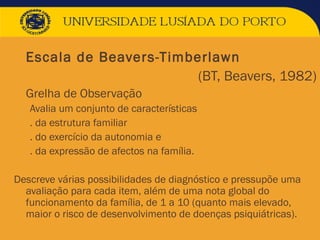  Escala de Beavers-Timberlawn
 (BT, Beavers, 1982)
 Grelha de Observação
Avalia um conjunto de características
. da estrutura familiar
. do exercício da autonomia e
. da expressão de afectos na família.
Descreve várias possibilidades de diagnóstico e pressupõe uma
avaliação para cada item, além de uma nota global do
funcionamento da família, de 1 a 10 (quanto mais elevado,
maior o risco de desenvolvimento de doenças psiquiátricas).
 
