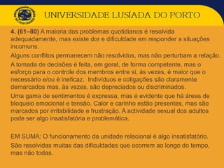  4. (61–80) A maioria dos problemas quotidianos é resolvida
adequadamente, mas existe dor e dificuldade em responder a situações
incomuns.
 Alguns conflitos permanecem não resolvidos, mas não perturbam a relação.
 A tomada de decisões é feita, em geral, de forma competente, mas o
esforço para o controle dos membros entre si, às vezes, é maior que o
necessário e/ou é ineficaz. Indivíduos e coligações são claramente
demarcados mas, às vezes, são depreciados ou discriminados.
 Uma gama de sentimentos é expressa, mas é evidente que há áreas de
bloqueio emocional e tensão. Calor e carinho estão presentes, mas são
marcados por irritabilidade e frustração. A actividade sexual dos adultos
pode ser algo insatisfatória e problemática.
 EM SUMA: O funcionamento da unidade relacional é algo insatisfatório.
 São resolvidas muitas das dificuldades que ocorrem ao longo do tempo,
mas não todas.
 