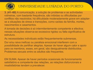  3. (41–60) A comunicação, a solução de problemas e as actividades
rotineiras, com bastante frequência, são inibidas ou dificultadas por
conflitos não resolvidos; há dificuldade moderadamente grave em adaptar-
se a situações de stress e transições, como saídas da família, mortes,
nascimentos e casamentos.
 A tomada de decisões é só intermitentemente competente e efectiva;
nessas situações observa-se excessiva rigidez ou falta significativa de
estrutura.
 As necessidades individuais estão frequentemente submersas.
 Dor e/ou raiva ineficaz ou paralisia emocional interferem com a
possibilidade de partilhar alegrias. Apesar de haver algum calor e apoio
para os membros, esses, em geral, são desigualmente distribuídos.
Problemas sexuais entre os adultos são frequentes.
 EM SUMA: Apesar de haver períodos ocasionais de funcionamento
satisfatório e competente das relações, as relações disfuncionais e
insatisfatórias tendem a prevalecer.
 