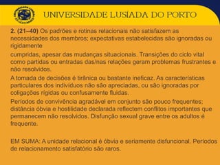  2. (21–40) Os padrões e rotinas relacionais não satisfazem as
necessidades dos membros; expectativas estabelecidas são ignoradas ou
rigidamente
 cumpridas, apesar das mudanças situacionais. Transições do ciclo vital
como partidas ou entradas das/nas relações geram problemas frustrantes e
não resolvidos.
 A tomada de decisões é tirânica ou bastante ineficaz. As características
particulares dos indivíduos não são apreciadas, ou são ignoradas por
coligações rígidas ou confusamente fluidas.
 Períodos de convivência agradável em conjunto são pouco frequentes;
distância óbvia e hostilidade declarada reflectem conflitos importantes que
permanecem não resolvidos. Disfunção sexual grave entre os adultos é
frequente.
 EM SUMA: A unidade relacional é óbvia e seriamente disfuncional. Períodos
de relacionamento satisfatório são raros.
 