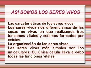 ASÍ SOMOS LOS SERES VIVOS Las características de los seres vivos Los seres vivos nos diferenciamos de las cosas no vivas en que realizamos tres funciones vitales y estamos formados por células. La organización de los seres vivos Los seres vivos más simples son los unicelulares. Su única célula lleva a cabo todas las funciones vitales. 