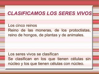 CLASIFICAMOS LOS SERES VIVOS Los cinco reinos Reino de las moneras, de los protoctistas, reino de hongos, de plantas y de animales. Los seres vivos se clasifican Se clasifican en los que tienen células sin núcleo y los que tienen células con núcleo. 