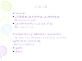 Índice • Esquema. • Utilidad de los números. Los ordinales. Números ordinales • Los números de hasta seis cifras . Descomposición • Comparación y ordenación de números. Aproximamos números a la unidad de millar Números de siete cifras. 10 UMM=1DMM • Juegos. • Vídeos.