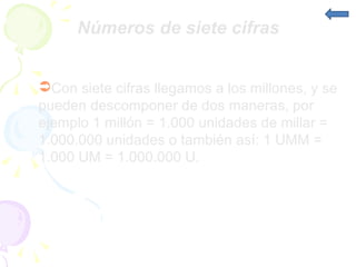 Números de siete cifras Con siete cifras llegamos a los millones, y se pueden descomponer de dos maneras, por ejemplo 1 millón = 1.000 unidades de millar = 1.000.000 unidades o también así: 1 UMM = 1.000 UM = 1.000.000 U.