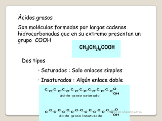Ácidos grasos
Son moléculas formadas por largas cadenas
hidrocarbonadas que en su extremo presentan un
grupo COOH
Dos tipos
· Saturados : Solo enlaces simples
· Insaturados : Algún enlace doble
CIC JULIO SÁNCHEZ MATAS
 