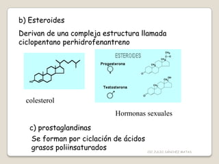 b) Esteroides
Derivan de una compleja estructura llamada
ciclopentano perhidrofenantreno
colesterol
Hormonas sexuales
c) prostaglandinas
Se forman por ciclación de ácidos
grasos poliinsaturados CIC JULIO SÁNCHEZ MATAS
 
