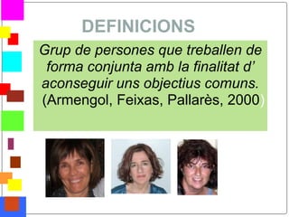 DEFINICIONS
    Grup de persones que treballen de
     forma conjunta amb la finalitat d’
    aconseguir uns objectius comuns.
    (Armengol, Feixas, Pallarès, 2000)




*
 