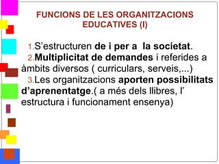 FUNCIONS DE LES ORGANITZACIONS
                EDUCATIVES (I)

     1.S’estructuren de i per a la societat.
     2.Multiplicitat de demandes i referides a
    àmbits diversos ( curriculars, serveis,...)
     3.Les organitzacions aporten possibilitats
    d’aprenentatge.( a més dels llibres, l’
    estructura i funcionament ensenya)




*
 