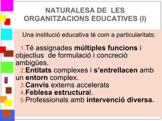NATURALESA DE LES
      ORGANITZACIONS EDUCATIVES (I)

     Una institució educativa té com a particularitats:

     1.Té assignades múltiples funcions i
    objectius de formulació i concreció
    ambigües.
     2.Entitats complexes i s’entrellacen amb
    un entorn complex.
     3.Canvis externs accelerats
     4.Feblesa estructural.
     5.Professionals amb intervenció diversa.

*
 