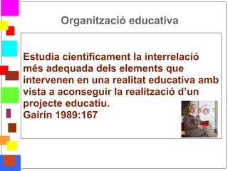 Organització educativa


    Estudia científicament la interrelació
    més adequada dels elements que
    intervenen en una realitat educativa amb
    vista a aconseguir la realització d’un
    projecte educatiu.
    Gairín 1989:167



*
 