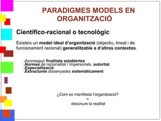 PARADIGMES MODELS EN
                    ORGANITZACIÓ
    Científico-racional o tecnològic
    Existeix un model ideal d’organització (objectiu, lineal i de
    funcionament racional) generalitzable a d’altres contextos.

       ●Aconseguir finalitats establertes
       ●Normes de racionalitat / impersonals, autoritat
       ●Especialització
       ●Estructures dissenyades sistemàticament




                         ¿Com es manifesta l’organització?
                                       =
                               descriure la realitat

*
 