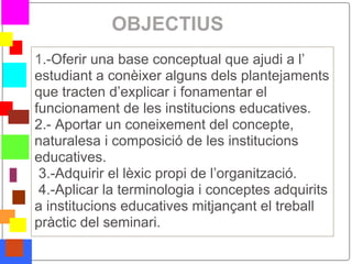 OBJECTIUS
    1.-Oferir una base conceptual que ajudi a l’
    estudiant a conèixer alguns dels plantejaments
    que tracten d’explicar i fonamentar el
    funcionament de les institucions educatives.
    2.- Aportar un coneixement del concepte,
    naturalesa i composició de les institucions
    educatives.
     3.-Adquirir el lèxic propi de l’organització.
     4.-Aplicar la terminologia i conceptes adquirits
    a institucions educatives mitjançant el treball
    pràctic del seminari.
*
 