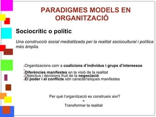 PARADIGMES MODELS EN
                       ORGANITZACIÓ
    Sociocrític o polític
    Una construcció social mediatitzada per la realitat sociocultural i política
    més àmplia.



        ●   Organitzacions com a coalicions d’individus i grups d’interessos
        ●
        ●Diferències manifestes en la visió de la realitat
        ●Objectius i decisions fruit de la negociació
        ●El poder i el conflicte són característiques manifestes




                        ¿Per què l’organització es construeix així?
                                            =
                                  Transformar la realitat
*
 