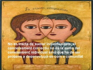 No es tracta de sumar individualitats, el
conneixement col·lectiu no és la suma del
coneixement individual sinó que ha de ser
propens a desenvolupà-se com a comunitat
 