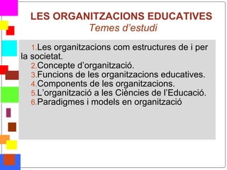 LES ORGANITZACIONS EDUCATIVES
               Temes d’estudi
      1.Les organitzacions com estructures de i per
    la societat.
       2.Concepte d’organització.
       3.Funcions de les organitzacions educatives.
       4.Components de les organitzacions.
       5.L’organització a les Ciències de l’Educació.
       6.Paradigmes i models en organització




*
 