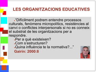 LES ORGANITZACIONS EDUCATIVES

       ● “Difícilment podrem entendre processos
    culturals, fenòmens micropolítics, resistències al
    canvi o conflictes interpersonals si no es conneix
    el substrat de les organitzacions per a
    respondre.
        ●Per a què existeixen?
        ●Com s’estructuren?
        ●Quina influència te la normativa?...”

        Gairín: 2000:8



*
 