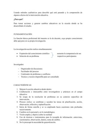 Usando métodos cualitativos para describir qué está pasando y la comprensión de
algunos efectos de la intervención educativa.
¿Para qué?
Para tomar acciones y generar cambios educativos en la escuela donde se ha
desarrollado el estudio.
FUNDAMENTACIÓN
La función básica profesional del maestro es la de docente, cuyo propio conocimiento
debe apoyarse en su propia investigación.
La investigación-acción realiza simultáneamente:
 Expansión del conocimiento científico aumenta la competencia de sus
 Solución de un problema respectivos participantes
Investigador:
 Organizador de discusiones
 Facilitador del proceso
 Catalizador de problemas y conflictos
 Técnico y recurso disponible para ser consultado
CARACTERÍSTICAS
1. Mejorar la acción educativa desde dentro
2. Colaboración e intercambio entre investigadores y prácticos en el campo
educativo
3. Se ocupa de la resolución de problemas en su contexto específico de
intervención.
4. Proceso cíclico: se combinan y suceden las tareas de planificación, acción,
observación, reflexión y replanificación.
5. Inicia de forma sencilla y se va ampliando hacia cuestiones más profundas
sucesivamente.
6. Cambios en lo personal y en lo metodológico.
7. Visión amplia y objetiva sobre la realidad
8. Uso de técnicas e instrumentos para la recogida de información: entrevistas,
cuestionarios, observación, diarios, notas de cambio.
9. No le preocupa la necesidad de generalización.
 