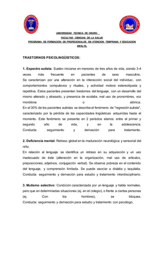 UNIVERSIDAD TECNICA DE ORURO
FACULTAD CIENCIAS DE LA SALUD
PROGRAMA DE FORMACION DE PROFECIONALES EN ATENCION TEMPRANA Y EDUCACION
INFALTIL
TRASTORNOS PSICOLINGÜISTICOS:
1. Espectro autista: Suelen iniciarse en menores de tres años de vida, siendo 3-4
veces más frecuente en pacientes de sexo masculino.
Se caracterizan por una alteración en la interacción social del individuo:, con
comportamientos compulsivos y rituales, y actividad motora estereotipada y
repetitiva. Estos pacientes presentan trastornos del lenguaje, con un desarrollo del
mismo alterado y atrasado, y presencia de ecolalia, mal uso de pronombres, voz
monótona o atónica.
En el 30% de los pacientes autistas se describe el fenómeno de "regresión autista",
caracterizado por la pérdida de las capacidades lingüísticas adquiridas hasta el
momento. Este fenómeno se presenta en 2 períodos etarios: entre el primer y
segundo año de vida, y en la adolescencia.
Conducta: seguimiento y derivación para tratamiento.
2. Deficiencia mental: Retraso global en la maduración neurológica y sensorial del
niño.
En relación al lenguaje se identifica un retraso en su adquisición y un uso
inadecuado de éste (alteración en la organización, mal uso de artículos,
preposiciones, adjetivos, conjugación verbal). Se observa pobreza en el contenido
del lenguaje, y comprensión limitada. Se puede asociar a dislalia y taquilalia.
Conducta: seguimiento y derivación para estudio y tratamiento interdisciplinario.
3. Mutismo selectivo: Condición caracterizada por un lenguaje y habla normales,
pero que en determinadas situaciones (ej. en el colegio), o frente a ciertas personas
(ej. Con los hombres), se bloquea.
Conducta: seguimiento y derivación para estudio y tratamiento con psicólogo.
 