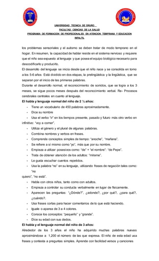 UNIVERSIDAD TECNICA DE ORURO
FACULTAD CIENCIAS DE LA SALUD
PROGRAMA DE FORMACION DE PROFECIONALES EN ATENCION TEMPRANA Y EDUCACION
INFALTIL
los problemas sensoriales y el autismo se deben tratar de modo temprano en el
hogar. En resumen, la capacidad de hablar reside en el sistema nervioso y requiere
que el niño sea expuesto al lenguaje y que posea el equipo biológico necesario para
descodificarlo y producirlo.
El desarrollo del lenguaje se inicia desde que el niño nace y se consolida en torno
a los 5-6 años Está dividido en dos etapas, la prelingüística y la lingüística, que se
separan por el inicio de las primeras palabras.
Durante el desarrollo normal, el reconocimiento de sonidos, que se logra a los 3
meses, se sigue pocos meses después del reconocimiento verbal. Re- Procesos
cerebrales centrales en cuanto al lenguaje.
El habla y lenguaje normal del niño de 2 ½ años:
- Tiene un vocabulario de 450 palabras aproximadamente.
- Dice su nombre
- Usa el verbo “ir” en los tiempos presente, pasado y futuro más otro verbo en
infinitivo: “voy a comer”.
- Utiliza el género y el plural de algunas palabras.
- Combina nombres y verbos en frases.
- Comprende conceptos simples de tiempo: “anoche”, “mañana”.
- Se refiere a sí mismo como “yo”, más que por su nombre.
- Empieza a utilizar posesivos como: “de” + “el nombre”: “de Pepe”.
- Trata de obtener atención de los adultos: “mírame”.
- Le gusta escuchar cuentos repetidos.
- Usa la palabra “no” en su lenguaje, utilizando frases de negación tales como:
“no
quiero”, “no está”.
- Habla con otros niños, tanto como con adultos.
- Empieza a controlar su conducta verbalmente en lugar de físicamente.
- Aparecen las preguntas: “¿Dónde?”, ¿adonde?, ¿por qué?, ¿para qué?,
¿cuándo?.
- Usa frases cortas para hacer comentarios de lo que está haciendo.
- Iguale o aparea de 3 a 4 colores.
- Conoce los conceptos: “pequeño” y “grande”.
- Dice su edad con sus dedos.
El habla y el lenguaje normal del niño de 3 años:
Alrededor de los 3 años el niño ha adquirido muchas palabras nuevas
aproximándose a 1,200 el número de las que expresa. El niño de esta edad usa
frases y contesta a preguntas simples. Aprende con facilidad versos y canciones
 
