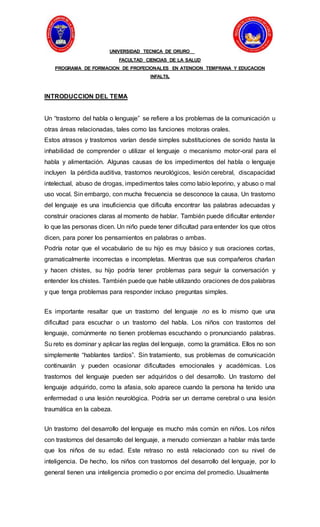 UNIVERSIDAD TECNICA DE ORURO
FACULTAD CIENCIAS DE LA SALUD
PROGRAMA DE FORMACION DE PROFECIONALES EN ATENCION TEMPRANA Y EDUCACION
INFALTIL
INTRODUCCION DEL TEMA
Un “trastorno del habla o lenguaje” se refiere a los problemas de la comunicación u
otras áreas relacionadas, tales como las funciones motoras orales.
Estos atrasos y trastornos varían desde simples substituciones de sonido hasta la
inhabilidad de comprender o utilizar el lenguaje o mecanismo motor-oral para el
habla y alimentación. Algunas causas de los impedimentos del habla o lenguaje
incluyen la pérdida auditiva, trastornos neurológicos, lesión cerebral, discapacidad
intelectual, abuso de drogas, impedimentos tales como labio leporino, y abuso o mal
uso vocal. Sin embargo, con mucha frecuencia se desconoce la causa. Un trastorno
del lenguaje es una insuficiencia que dificulta encontrar las palabras adecuadas y
construir oraciones claras al momento de hablar. También puede dificultar entender
lo que las personas dicen. Un niño puede tener dificultad para entender los que otros
dicen, para poner los pensamientos en palabras o ambas.
Podría notar que el vocabulario de su hijo es muy básico y sus oraciones cortas,
gramaticalmente incorrectas e incompletas. Mientras que sus compañeros charlan
y hacen chistes, su hijo podría tener problemas para seguir la conversación y
entender los chistes. También puede que hable utilizando oraciones de dos palabras
y que tenga problemas para responder incluso preguntas simples.
Es importante resaltar que un trastorno del lenguaje no es lo mismo que una
dificultad para escuchar o un trastorno del habla. Los niños con trastornos del
lenguaje, comúnmente no tienen problemas escuchando o pronunciando palabras.
Su reto es dominar y aplicar las reglas del lenguaje, como la gramática. Ellos no son
simplemente “hablantes tardíos”. Sin tratamiento, sus problemas de comunicación
continuarán y pueden ocasionar dificultades emocionales y académicas. Los
trastornos del lenguaje pueden ser adquiridos o del desarrollo. Un trastorno del
lenguaje adquirido, como la afasia, solo aparece cuando la persona ha tenido una
enfermedad o una lesión neurológica. Podría ser un derrame cerebral o una lesión
traumática en la cabeza.
Un trastorno del desarrollo del lenguaje es mucho más común en niños. Los niños
con trastornos del desarrollo del lenguaje, a menudo comienzan a hablar más tarde
que los niños de su edad. Este retraso no está relacionado con su nivel de
inteligencia. De hecho, los niños con trastornos del desarrollo del lenguaje, por lo
general tienen una inteligencia promedio o por encima del promedio. Usualmente
 