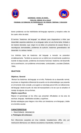 UNIVERSIDAD TECNICA DE ORURO
FACULTAD CIENCIAS DE LA SALUD
PROGRAMA DE FORMACION DE PROFECIONALES EN ATENCION TEMPRANA Y EDUCACION
INFALTIL
tienen problemas con las habilidades del lenguaje expresivo y receptivo antes de
los cuatro años de edad.
El termino “trastornos del lenguaje” es utilizado para diagnosticar a niños que
desarrollan aspectos selectivos en su lenguaje nativo en una forma lenta, limitada o
de manera desviada, cuyo origen no se debe a la presencia de causas físicas o
neurológicas demostrables, problemas de audición, trastornos generalizados del
desarrollo ni a retraso mental.
Los distintos tipos de trastornos del lenguaje a menudo se presentan
simultáneamente. También se asocian con un déficit con el rendimiento académico
durante la etapa escolar, problemas de enuresis funcional, trastornos del desarrollo
de la coordinación, con problemas emocionales, conductuales y sociales (Dabbah,
1994).
OBJETIVOS
Objetivos. General
Revisar los trastornos del lenguaje en el niño. Partiendo de su desarrollo normal,
se provee un diagnóstico diferencial de acuerdo con la sintomatología que presenta
en el momento de la consulta y se sugiere un abordaje para el niño con alteraciones
del lenguaje desde el punto de vista del neuropediatra a la vez que se actualiza el
manejo de algunas de sus formas.
Objetivo específicos
Mejorar el aprendizaje en los niños que presentan dificultades en las ares de
escritura, lenguaje, habilidades sociales y cognitivas .
Brindar estrategias para integrar a los niños con transtornos en el lenguaje y habla
en el ámbito escolar.
CARACTERISTICAS
1 - TRASTORNOS ORGÁNICOS
a- Patologías del embarazo:
Son infecciones causadas por virus (rubéola, toxoplasmosis, sífilis, etc), por
medicación (fármacos) con efectos secundarios importantes, también por
 