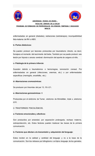 UNIVERSIDAD TECNICA DE ORURO
FACULTAD CIENCIAS DE LA SALUD
PROGRAMA DE FORMACION DE PROFECIONALES EN ATENCION TEMPRANA Y EDUCACION
INFALTIL
enfermedades en general (diabetes), radiaciones (radioterapia), incompatibilidad
feto-materna de RH o ABO.
b- Partos distócicos:
Se pueden producir por lesiones producidas por traumatismo directo, es decir,
forcejeos al momento del nacimiento del bebe. También por se puede producir una
lesión por hipoxia o anoxia cerebral: disminución del aporte de oxigeno al niño.
c- Patología de la primera infancia:
Suceden debido a traumatismos o hemorragias, tumoración craneal. Por
enfermedades en general (infecciones, anemias, etc.) o por enfermedades
específicas (meningitis, encefolítis, etc.)
d- Aberraciones cromosómicas:
Se producen por trisomías del par 13, 18 ó 21.
e- Aberraciones gomosómicas: 6
Producidas por el síndrome de Turner, síndrome de Klimefelter, triple x, síndrome
XYY.
2- TRASTORNOS PSICOLÓGICOS.
a- Factores emocionales y afectivos:
Son producidos por ansiedad, por separación prolongada, rechazo materno,
sobreprotección, etc. Estos factores pueden trastocar las bases de la primera
comunicación.
b- Factores que afectan a la transmisión y adquisición del lenguaje:
Estos inciden en la calidad y cantidad del lenguaje y no a la base de la
comunicación. Son los retrasos por bilingüismo o el típico lenguaje de los gemelos.
 