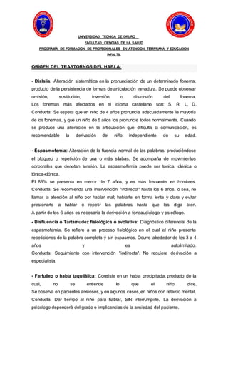 UNIVERSIDAD TECNICA DE ORURO
FACULTAD CIENCIAS DE LA SALUD
PROGRAMA DE FORMACION DE PROFECIONALES EN ATENCION TEMPRANA Y EDUCACION
INFALTIL
ORIGEN DEL TRASTORNOS DEL HABLA:
- Dislalia: Alteración sistemática en la pronunciación de un determinado fonema,
producto de la persistencia de formas de articulación inmadura. Se puede observar
omisión, sustitución, inversión o distorsión del fonema.
Los fonemas más afectados en el idioma castellano son: S, R, L, D.
Conducta: Se espera que un niño de 4 años pronuncie adecuadamente la mayoría
de los fonemas, y que un niño de 6 años los pronuncie todos normalmente. Cuando
se produce una alteración en la articulación que dificulta la comunicación, es
recomendable la derivación del niño independiente de su edad.
- Espasmofemia: Alteración de la fluencia normal de las palabras, produciéndose
el bloqueo o repetición de una o más sílabas. Se acompaña de movimientos
corporales que denotan tensión. La espasmofemia puede ser tónica, clónica o
tónica-clónica.
El 88% se presenta en menor de 7 años, y es más frecuente en hombres.
Conducta: Se recomienda una intervención "indirecta" hasta los 6 años, o sea, no
llamar la atención al niño por hablar mal; hablarle en forma lenta y clara y evitar
presionarlo a hablar o repetir las palabras hasta que las diga bien.
A partir de los 6 años es necesaria la derivación a fonoaudiólogo y psicólogo.
- Disfluencia o Tartamudez fisiológica o evolutiva: Diagnóstico diferencial de la
espasmofemia. Se refiere a un proceso fisiológico en el cual el niño presenta
repeticiones de la palabra completa y sin espasmos. Ocurre alrededor de los 3 a 4
años y es autolimitado.
Conducta: Seguimiento con intervención "indirecta". No requiere derivación a
especialista.
- Farfulleo o habla taquilálica: Consiste en un habla precipitada, producto de la
cual, no se entiende lo que el niño dice.
Se observa en pacientes ansiosos, y en algunos casos, en niños con retardo mental.
Conducta: Dar tiempo al niño para hablar, SIN interrumpirle. La derivación a
psicólogo dependerá del grado e implicancias de la ansiedad del paciente.
 