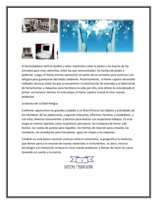 El Australopiteco talló la madera y otros materiales como la piedra y los huesos de los 
animales para crear utensilios, entre los que reencontraban las hachas de piedra y 
pedernal. Luego, el Homo erectas aprovechó las pieles de los animales para vestirse y usó 
refugios para guarecerse del medio ambiente. Posteriormente, el Homo sapiens desarrolló 
múltiples técnicas entre las que se encuentran la construcción de viviendas y la fabricación 
de herramientas y máquinas para facilitarse la vida; por ello, este último es considerado el 
primer ser humano técnico. En esta etapa, el Homo sapiens innovó al crear nuevos 
productos. 
La técnica de la Edad Antigua 
Conforme aparecieron las grandes ciudades y se diversificaron las labores y actividades de 
los miembros de las poblaciones, surgieron artesanos, alfareros, herreros y vendedores, y 
con ellos, diversos instrumentos y técnicas para realizar sus respectivos trabajos. En esta 
etapa se crearon aparatos como la palancas para pesar, las campanas de hierro y de 
bronce, las ruedas de paletas para regadíos, los molinos de rotación para cereales, las 
carreteras, los acueductos para transportar agua, los mapas y los engranes. 
También en esta época nacieron ciencias como la astronomía, la geografía o la medicina, 
que dieron paso a la creación de nuevos materiales e instrumentos; es decir, inicia la 
tecnología y la innovación se basa en crear nuevos productos y formas de hacer las cosas 
tomando en cuenta a la ciencia. 
3 
SUBTEMA 1 INNOVACIÓN 
 