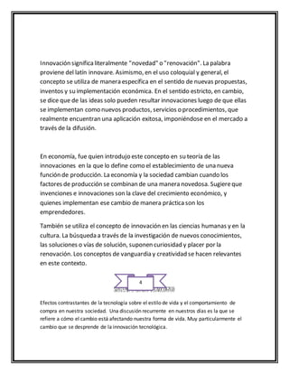 Innovación significa literalmente "novedad" o "renovación". La palabra 
proviene del latín innovare. Asimismo, en el uso coloquial y general, el 
concepto se utiliza de manera específica en el sentido de nuevas propuestas, 
inventos y su implementación económica. En el sentido estricto, en cambio, 
se dice que de las ideas solo pueden resultar innovaciones luego de que ellas 
se implementan como nuevos productos, servicios o procedimientos, que 
realmente encuentran una aplicación exitosa, imponiéndose en el mercado a 
través de la difusión. 
En economía, fue quien introdujo este concepto en su teoría de las 
innovaciones en la que lo define como el establecimiento de una nueva 
función de producción. La economía y la sociedad cambian cuando los 
factores de producción se combinan de una manera novedosa. Sugiere que 
invenciones e innovaciones son la clave del crecimiento económico, y 
quienes implementan ese cambio de manera práctica son los 
emprendedores. 
También se utiliza el concepto de innovación en las ciencias humanas y en la 
cultura. La búsqueda a través de la investigación de nuevos conocimientos, 
las soluciones o vías de solución, suponen curiosidad y placer por la 
renovación. Los conceptos de vanguardia y creatividad se hacen relevantes 
en este contexto. 
4 
SUBTEMA 2 CAMBIO TÉCNOLOGICO 
Efectos contrastantes de la tecnología sobre el estilo de vida y el comportamiento de 
compra en nuestra sociedad. Una discusión recurrente en nuestros días es la que se 
refiere a cómo el cambio está afectando nuestra forma de vida. Muy particularmente el 
cambio que se desprende de la innovación tecnológica. 
 