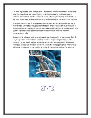 Con toda seguridad el tema no es nuevo. El hombre ha desarrollado formas distintas de 
hacer las cosas desde que apareció sobre la faz de la tierra y ha modificado desde 
entonces el medio que le rodea. Tampoco es una actividad privativa de los humanos, ya 
que otros organismos lo hacen también. Los glóbulos blancos y los castores, por ejemplo. 
Las dos dimensiones que le agregan significado e importancia a la discusión hoy son la 
velocidad del cambio tecnológico y el efecto de las innovaciones sobre nuestro estilo de 
vida. Este efecto es una mezcla contrastante de fascinación y temor al mismo tiempo. Nos 
agradan los beneficios que se desprenden de la tecnología, pero nos sentimos 
amenazados por ella. 
Un ejercicio de reflexión hacia el pasado ayuda a entender mejor lo que sucede el día de 
hoy, aunque lleva implícita la dificultad de transferir el aprendizaje de lo sucedido 
entonces a lo que podría suceder ahora. Aun así, resulta útil imaginar las posturas de 
aversión al cambio que debieron haber sido generadas por la aparición de innovaciones 
tales como la imprenta, la electricidad, el motor de combustión interna o el teléfono 
5 
