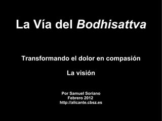 La Vía del Bodhisattva

Transformando el dolor en compasión

              La visión


            Por Samuel Soriano
               Febrero 2012
           http://alicante.cbsz.es
 