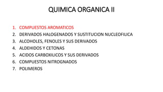 QUIMICA ORGANICA II
1. COMPUESTOS AROMATICOS
2. DERIVADOS HALOGENADOS Y SUSTITUCION NUCLEOFILICA
3. ALCOHOLES, FENOLES Y SUS DERIVADOS
4. ALDEHIDOS Y CETONAS
5. ACIDOS CARBOXILICOS Y SUS DERIVADOS
6. COMPUESTOS NITROGNADOS
7. POLIMEROS
 