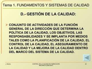 D.- GESTIÓN DE LA CALIDAD: CONJUNTO DE ACTIVIDADES DE LA FUNCIÓN GENERAL DE LA DIRECCIÓN QUE DETERMINA LA POLÍTICA DE LA CALIDAD, LOS OBJETIVOS, LAS RESPONSABILIDADES Y SE IMPLANTA POR MEDIOS TALES COMO LA PLANIFICACIÓN DE LA CALIDAD, EL CONTROL DE LA CALIDAD, EL ASEGURAMIENTO DE LA CALIDAD Y LA MEJORA DE LA CALIDAD DENTRO DEL MARCO DEL SISTEMA DE LA CALIDAD. 