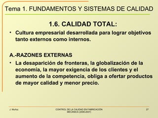 1.6. CALIDAD TOTAL: Cultura empresarial desarrollada para lograr objetivos tanto externos como internos. A.-RAZONES EXTERNAS La desaparición de fronteras, la globalización de la economía, la mayor exigencia de los clientes y el aumento de la competencia, obliga a ofertar productos de mayor calidad y menor precio. 
