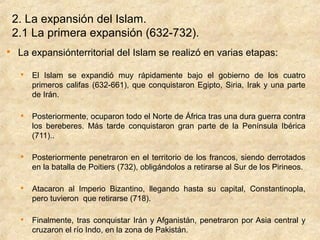 2. La expansión del Islam.
    2.1 La primera expansión (632-732).

     La expansiónterritorial del Islam se realizó en varias etapas:

     
         El Islam se expandió muy rápidamente bajo el gobierno de los cuatro
         primeros califas (632-661), que conquistaron Egipto, Siria, Irak y una parte
         de Irán.

     
         Posteriormente, ocuparon todo el Norte de África tras una dura guerra contra
         los bereberes. Más tarde conquistaron gran parte de la Península Ibérica
         (711)..

     
         Posteriormente penetraron en el territorio de los francos, siendo derrotados
         en la batalla de Poitiers (732), obligándolos a retirarse al Sur de los Pirineos.

     
         Atacaron al Imperio Bizantino, llegando hasta su capital, Constantinopla,
         pero tuvieron que retirarse (718).

     
         Finalmente, tras conquistar Irán y Afganistán, penetraron por Asia central y
         cruzaron el río Indo, en la zona de Pakistán.
 