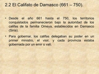2.2 El Califato de Damasco (661 – 750).

• Desde el año 661 hasta el 750, los territorios
  conquistados permanecieron bajo la autoridad de los
  califas de la familia Omeya, establecidos en Damasco
  (Siria).
• Para gobernar, los califas delegaban su poder en un
  primer ministro, el visir, y cada provincia estaba
  gobernada por un emir o valí.
 