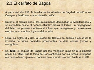2.3 El califato de Bagda

    A partir del año 750, la familia de los Abasíes de Bagdad derrotó a los
    Omeyas y fundó una nueva dinastía califal.


    Durante el califato abasí, los musulmanes dominaban el Mediterráneo y
    se extendían desde el océano Atlántico hasta el Índico. La propagación
    del Islam se produjo mediante el influjo que navegantes y caravaneros
    ejercieron en muchos lugares del mundo.


    Entre los siglos IX y XIII, la unidad del Califato se debilitó a causa de la
    invasión de tribus nómadas procedentes de Asia central (turcos y
    mongoles).


    En 1258, el saqueo de Bagda por los mongoles puso fin a la dinastia
    abasí. En 1453, tras la toma de Constantinopla por los turcos, el Imperio
    otomano o turco ejerció su dominio en el mundo islámico hasta el s. XIX.
 