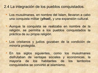 2.4 La integración de los pueblos conquistados.
 
     Los musulmanes, en nombre del Islam, llevaron a cabo
     una conquista militar (yihad), y una expansión cultural.

 
     Aunque la conquista se realizaba en nombre de la
     religión, se permitía a los pueblos conquistados la
     práctica de su propia religión.

 
     Los cristianos y judíos gozaban de la condición de
     minoría protegida.

 
     En los siglos siguientes, como los musulmanes
     disfrutaban de ventajas sociales y económicas, la
     mayoría de los habitantes de los territorios
     conquistados se convirtió al islamismo.
 