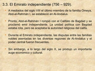 3.3. El Emirato independiente (756 – 929).
 
     A mediados del siglo VIII el último miembro de la familia Omeya,
     Abd-al-Rahmán I, se estableció en Al-Andalus.

 
     Pronto, Abd-al-Rahmán I rompió con el Califato de Bagdad y se
     proclamó emir independiente. La unidad política con Bagdad
     estaba rota, pero se aceptaba la autoridad religiosa del califa.

 
     Durante el Emirato independiente, las disputas entre las familias
     nobles asentadas en las diversas regiones de Al-Andalus y el
     poder central fueron frecuentes.

 
     Sin embargo, a lo largo del siglo X, se produjo un importante
     auge económico y cultural.
 