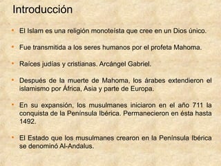 Introducción

    El Islam es una religión monoteísta que cree en un Dios único.


    Fue transmitida a los seres humanos por el profeta Mahoma.


    Raíces judías y cristianas. Arcángel Gabriel.


    Después de la muerte de Mahoma, los árabes extendieron el
    islamismo por África, Asia y parte de Europa.


    En su expansión, los musulmanes iniciaron en el año 711 la
    conquista de la Península Ibérica. Permanecieron en ésta hasta
    1492.


    El Estado que los musulmanes crearon en la Península Ibérica
    se denominó Al-Andalus.
 